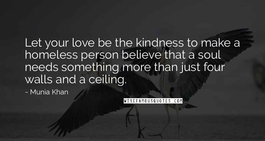 Munia Khan Quotes: Let your love be the kindness to make a homeless person believe that a soul needs something more than just four walls and a ceiling.