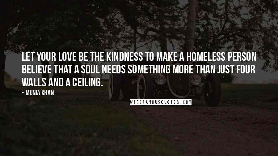 Munia Khan Quotes: Let your love be the kindness to make a homeless person believe that a soul needs something more than just four walls and a ceiling.