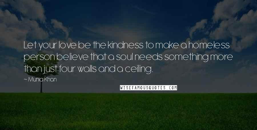 Munia Khan Quotes: Let your love be the kindness to make a homeless person believe that a soul needs something more than just four walls and a ceiling.