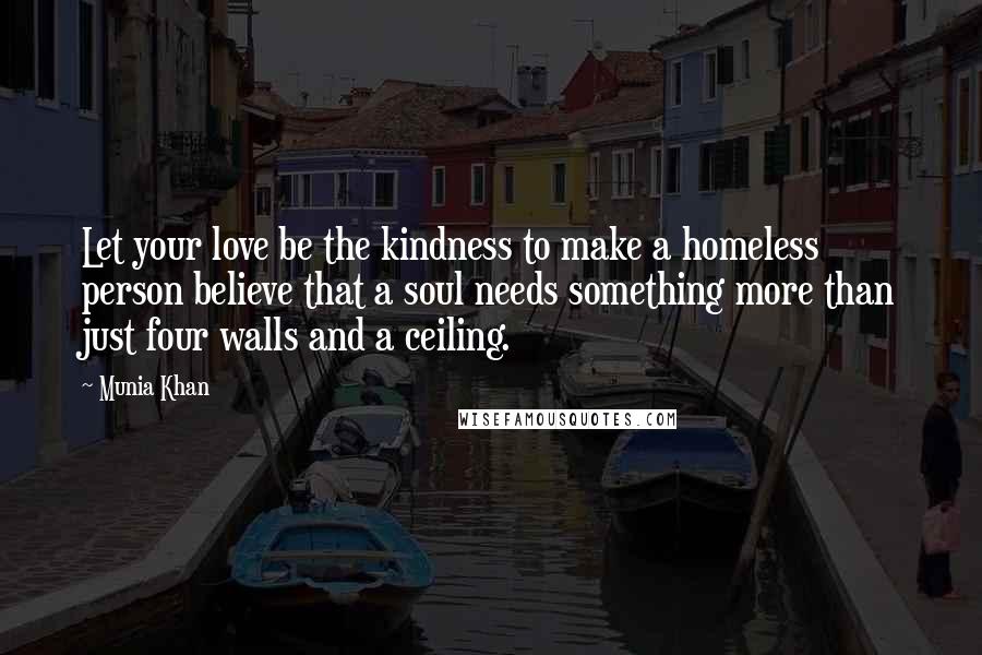 Munia Khan Quotes: Let your love be the kindness to make a homeless person believe that a soul needs something more than just four walls and a ceiling.