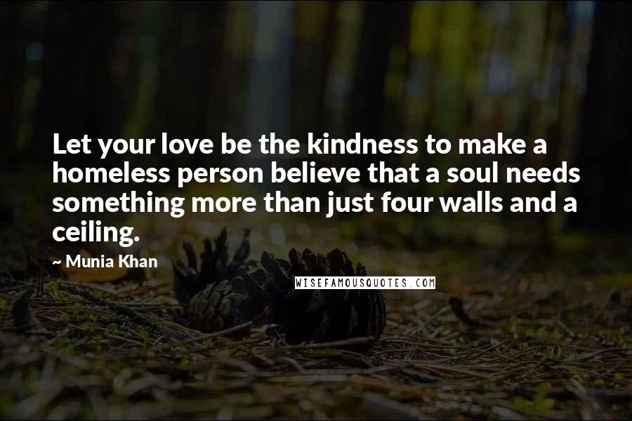 Munia Khan Quotes: Let your love be the kindness to make a homeless person believe that a soul needs something more than just four walls and a ceiling.