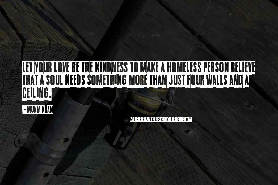 Munia Khan Quotes: Let your love be the kindness to make a homeless person believe that a soul needs something more than just four walls and a ceiling.