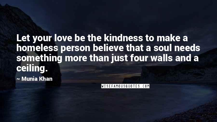 Munia Khan Quotes: Let your love be the kindness to make a homeless person believe that a soul needs something more than just four walls and a ceiling.