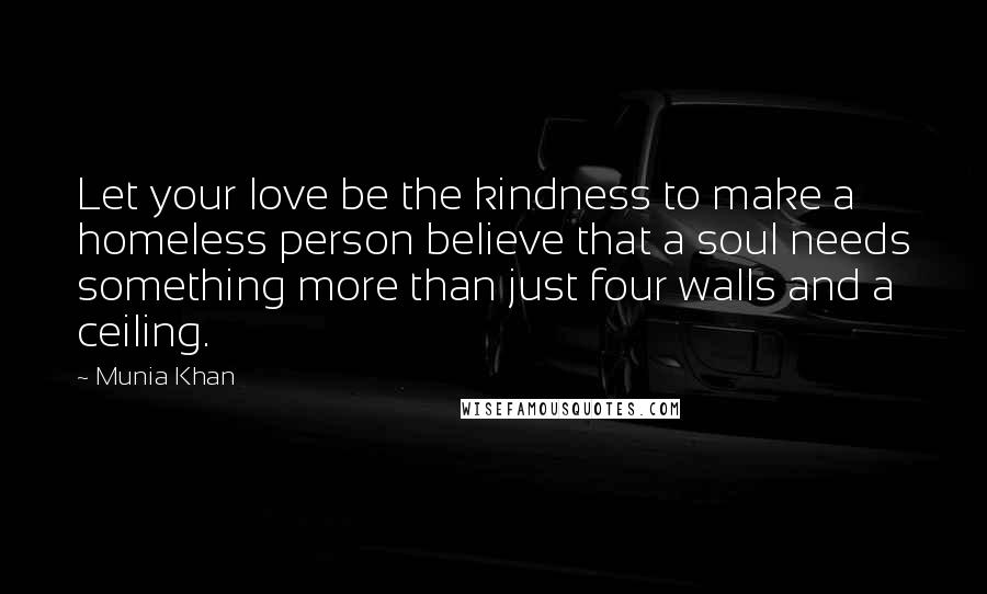 Munia Khan Quotes: Let your love be the kindness to make a homeless person believe that a soul needs something more than just four walls and a ceiling.