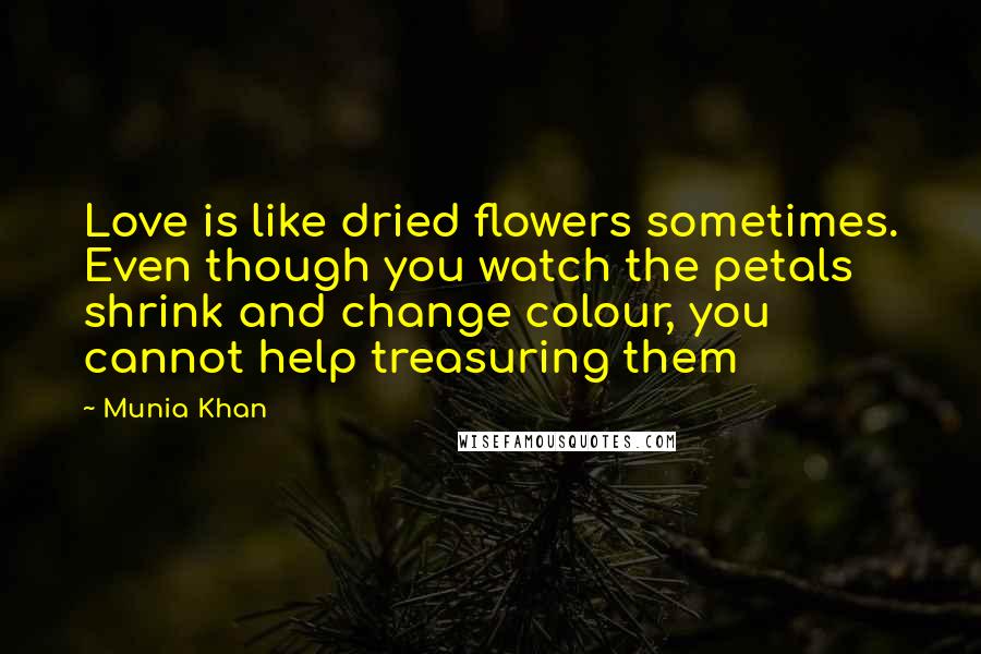 Munia Khan Quotes: Love is like dried flowers sometimes. Even though you watch the petals shrink and change colour, you cannot help treasuring them