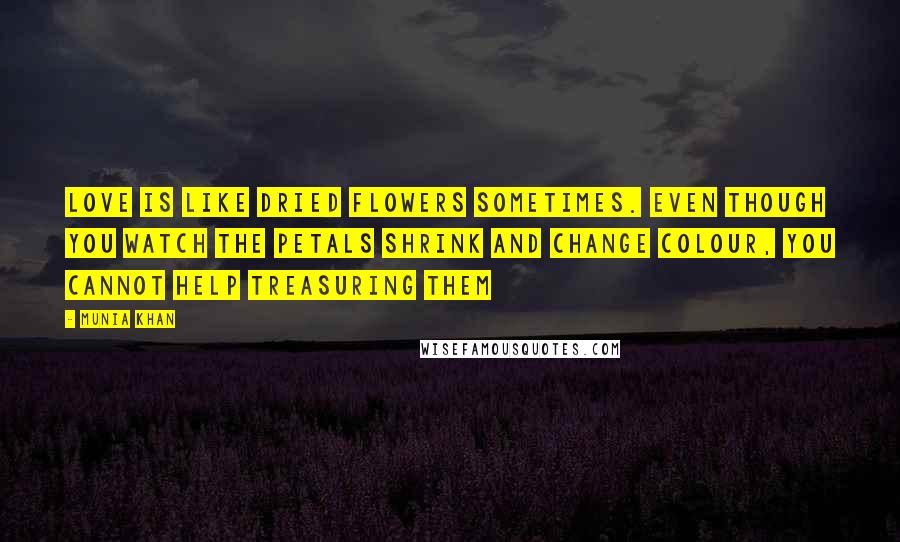 Munia Khan Quotes: Love is like dried flowers sometimes. Even though you watch the petals shrink and change colour, you cannot help treasuring them