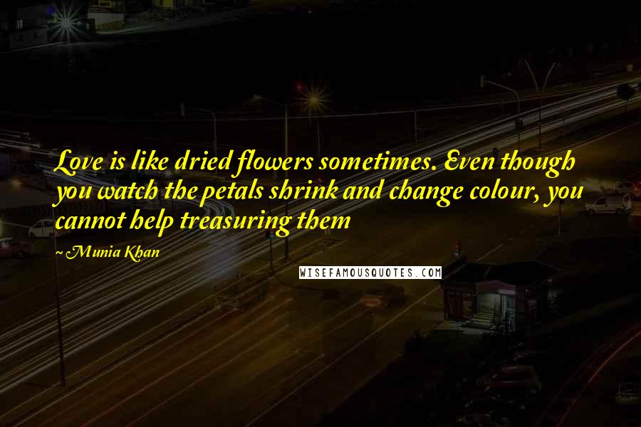 Munia Khan Quotes: Love is like dried flowers sometimes. Even though you watch the petals shrink and change colour, you cannot help treasuring them