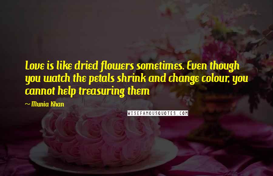 Munia Khan Quotes: Love is like dried flowers sometimes. Even though you watch the petals shrink and change colour, you cannot help treasuring them