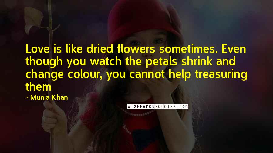 Munia Khan Quotes: Love is like dried flowers sometimes. Even though you watch the petals shrink and change colour, you cannot help treasuring them