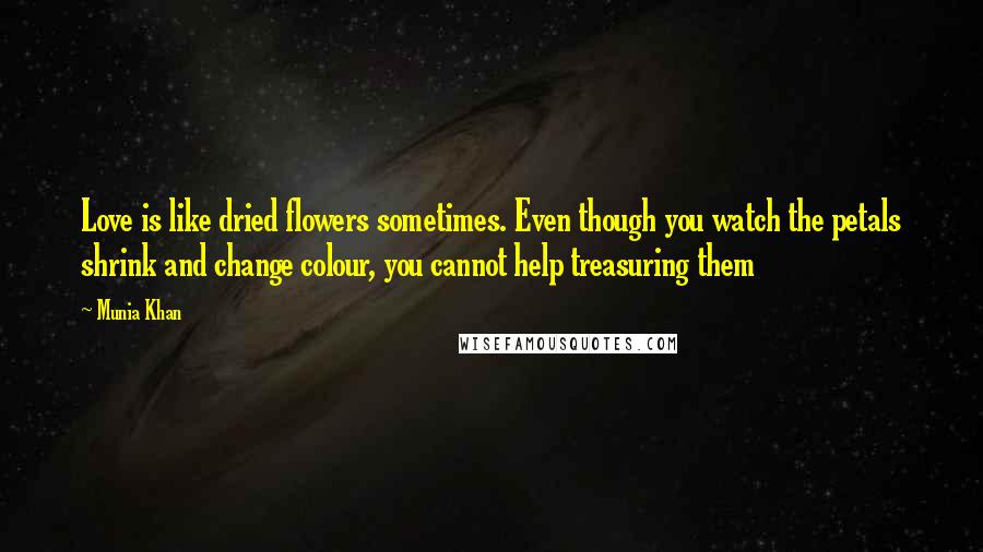 Munia Khan Quotes: Love is like dried flowers sometimes. Even though you watch the petals shrink and change colour, you cannot help treasuring them