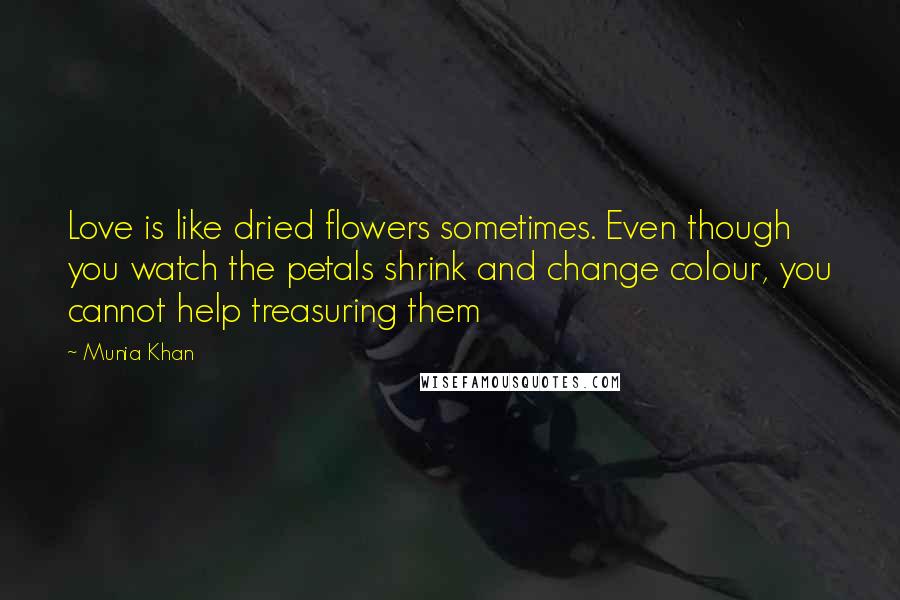 Munia Khan Quotes: Love is like dried flowers sometimes. Even though you watch the petals shrink and change colour, you cannot help treasuring them