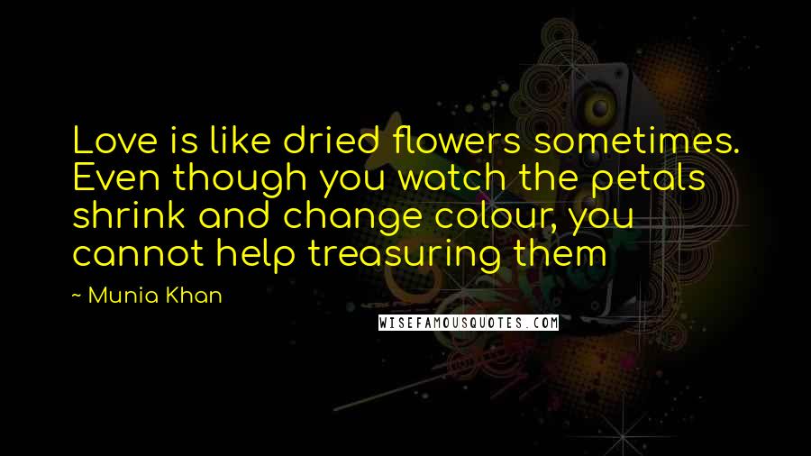 Munia Khan Quotes: Love is like dried flowers sometimes. Even though you watch the petals shrink and change colour, you cannot help treasuring them