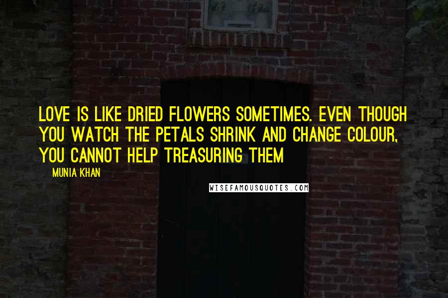 Munia Khan Quotes: Love is like dried flowers sometimes. Even though you watch the petals shrink and change colour, you cannot help treasuring them