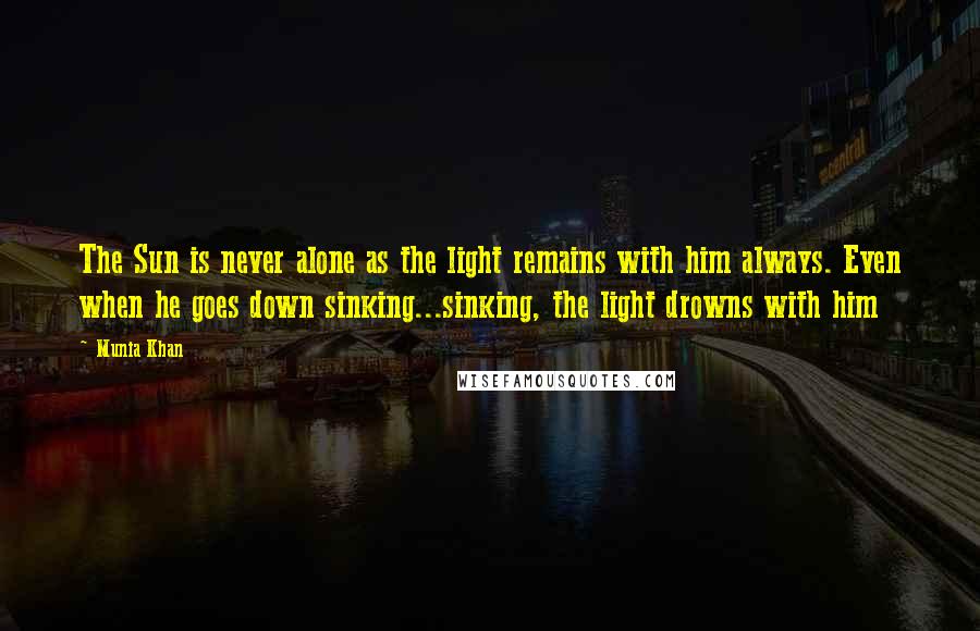 Munia Khan Quotes: The Sun is never alone as the light remains with him always. Even when he goes down sinking...sinking, the light drowns with him