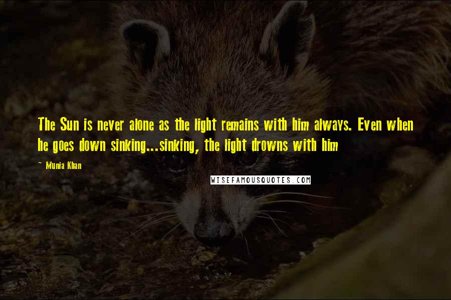 Munia Khan Quotes: The Sun is never alone as the light remains with him always. Even when he goes down sinking...sinking, the light drowns with him