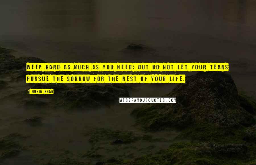 Munia Khan Quotes: Weep hard as much as you need; but do not let your tears pursue the sorrow for the rest of your life.
