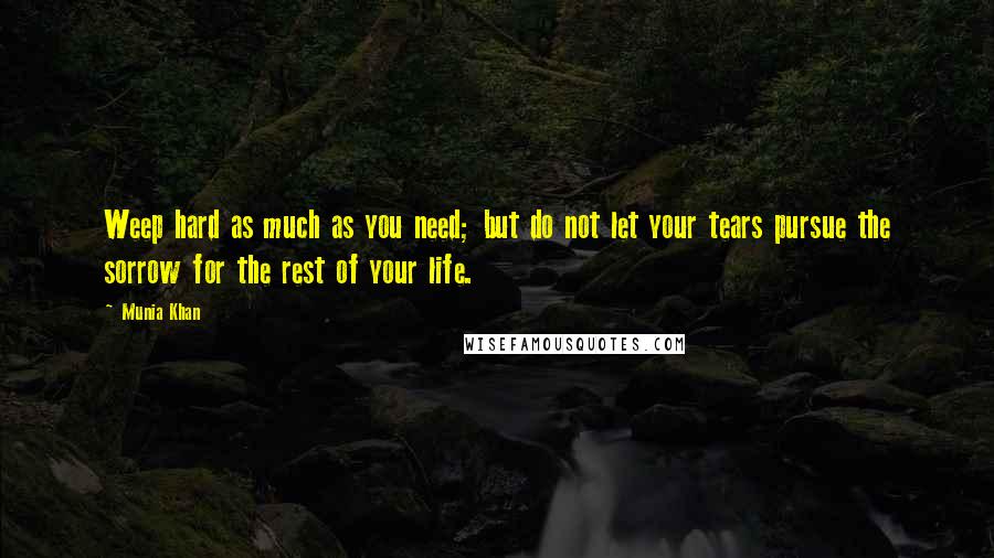 Munia Khan Quotes: Weep hard as much as you need; but do not let your tears pursue the sorrow for the rest of your life.