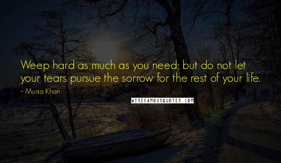 Munia Khan Quotes: Weep hard as much as you need; but do not let your tears pursue the sorrow for the rest of your life.