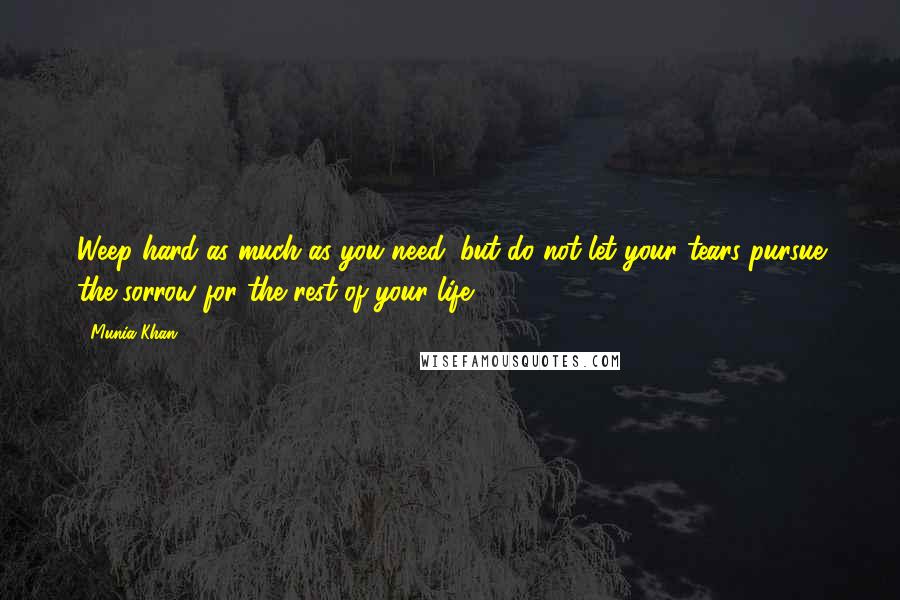 Munia Khan Quotes: Weep hard as much as you need; but do not let your tears pursue the sorrow for the rest of your life.