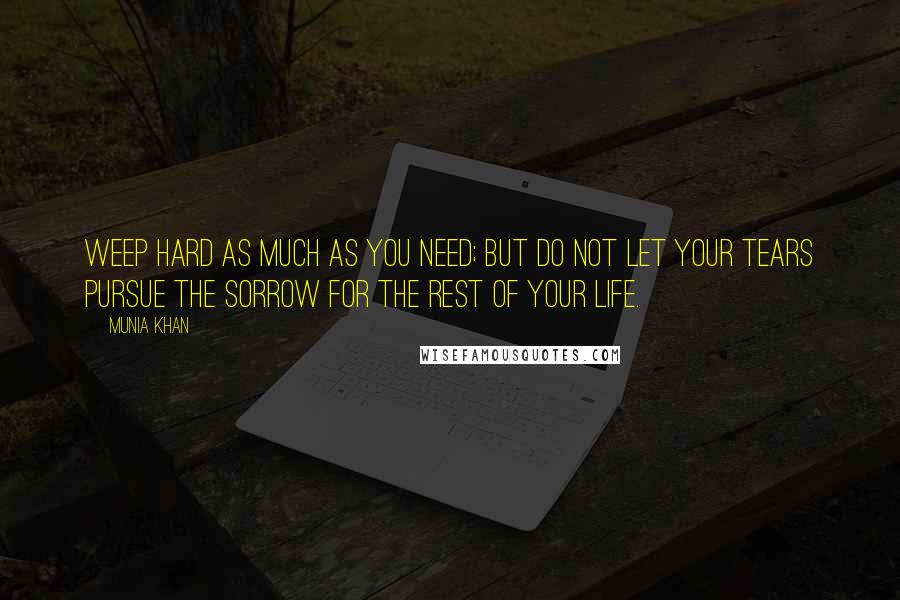 Munia Khan Quotes: Weep hard as much as you need; but do not let your tears pursue the sorrow for the rest of your life.