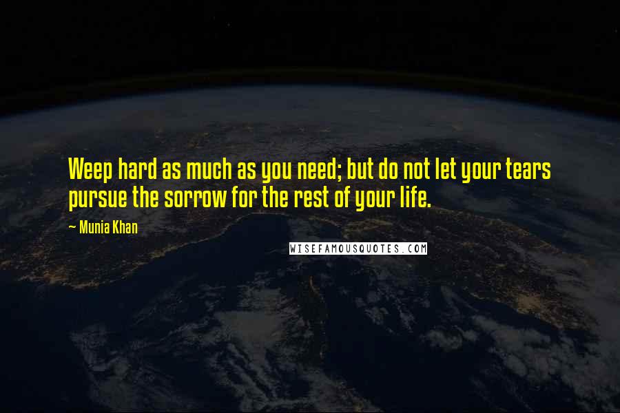 Munia Khan Quotes: Weep hard as much as you need; but do not let your tears pursue the sorrow for the rest of your life.