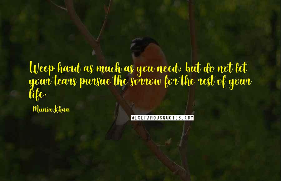 Munia Khan Quotes: Weep hard as much as you need; but do not let your tears pursue the sorrow for the rest of your life.