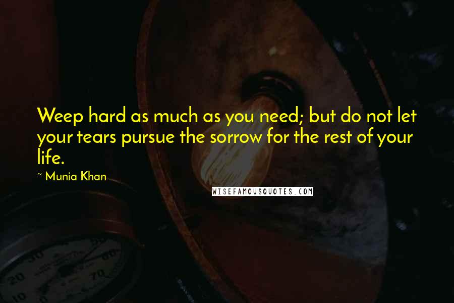 Munia Khan Quotes: Weep hard as much as you need; but do not let your tears pursue the sorrow for the rest of your life.