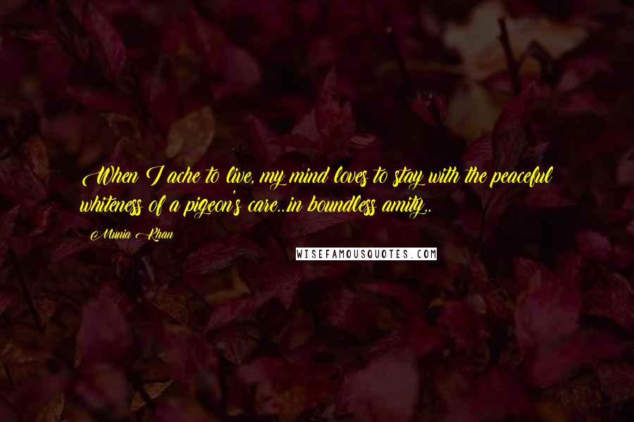 Munia Khan Quotes: When I ache to live, my mind loves to stay with the peaceful whiteness of a pigeon's care...in boundless amity..