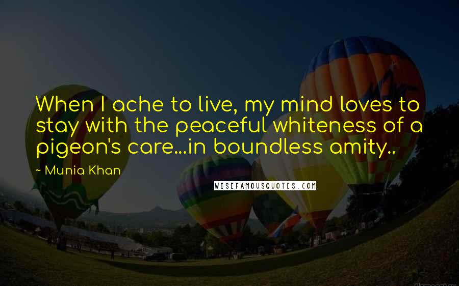 Munia Khan Quotes: When I ache to live, my mind loves to stay with the peaceful whiteness of a pigeon's care...in boundless amity..