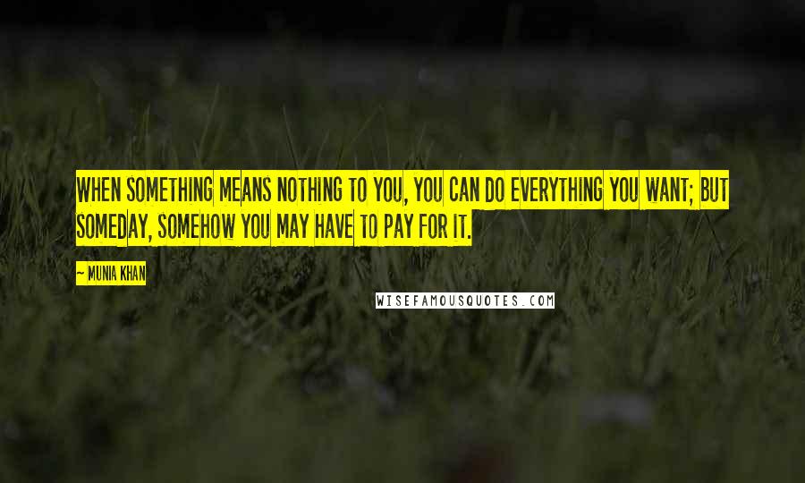 Munia Khan Quotes: When something means nothing to you, you can do everything you want; but someday, somehow you may have to pay for it.