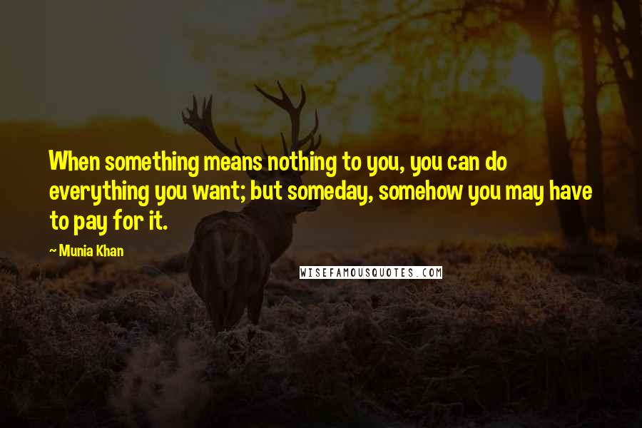 Munia Khan Quotes: When something means nothing to you, you can do everything you want; but someday, somehow you may have to pay for it.