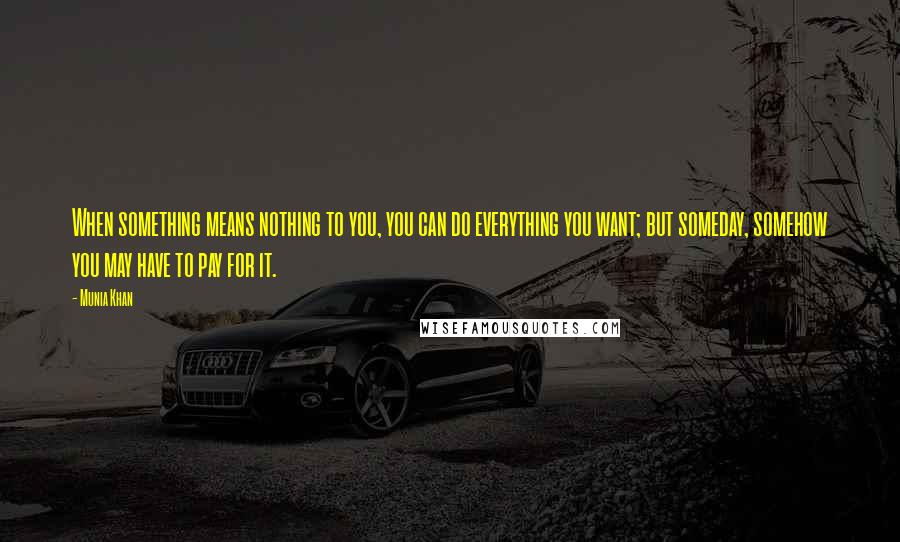 Munia Khan Quotes: When something means nothing to you, you can do everything you want; but someday, somehow you may have to pay for it.