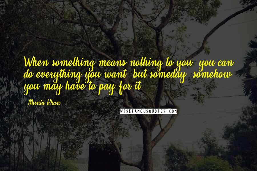Munia Khan Quotes: When something means nothing to you, you can do everything you want; but someday, somehow you may have to pay for it.