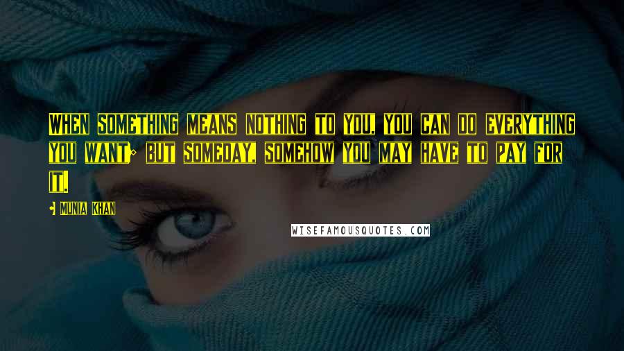 Munia Khan Quotes: When something means nothing to you, you can do everything you want; but someday, somehow you may have to pay for it.