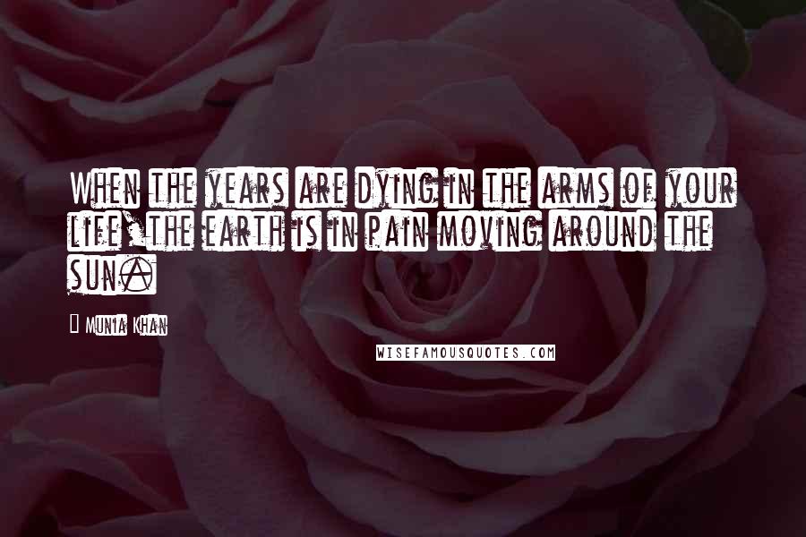 Munia Khan Quotes: When the years are dying in the arms of your life,the earth is in pain moving around the sun.