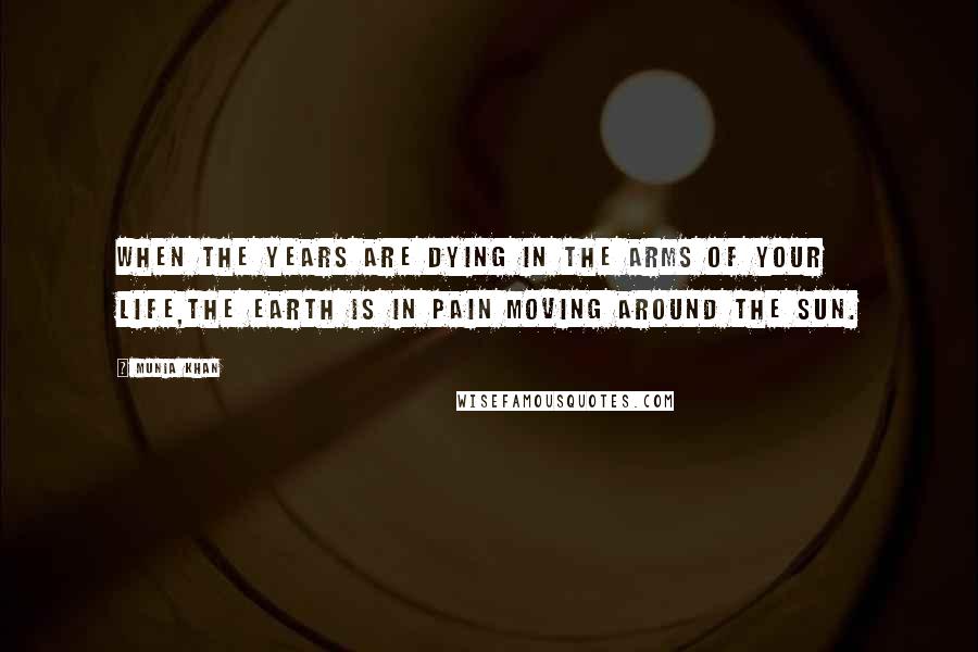 Munia Khan Quotes: When the years are dying in the arms of your life,the earth is in pain moving around the sun.