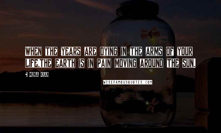 Munia Khan Quotes: When the years are dying in the arms of your life,the earth is in pain moving around the sun.