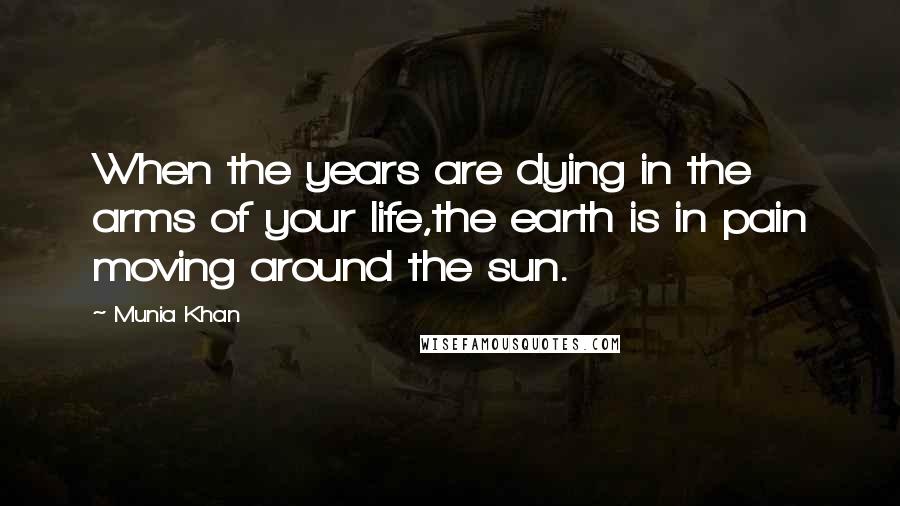 Munia Khan Quotes: When the years are dying in the arms of your life,the earth is in pain moving around the sun.