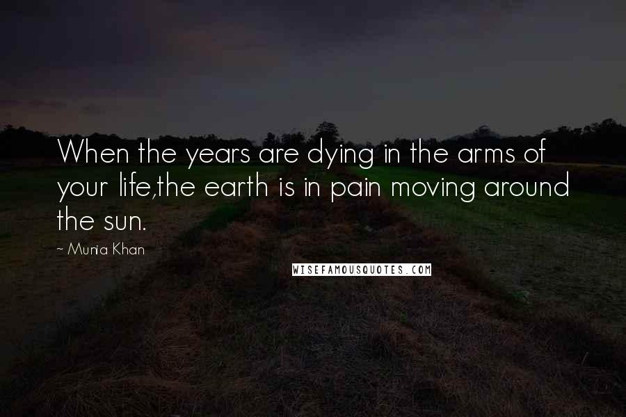 Munia Khan Quotes: When the years are dying in the arms of your life,the earth is in pain moving around the sun.