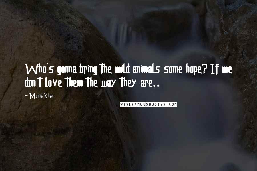 Munia Khan Quotes: Who's gonna bring the wild animals some hope? If we don't love them the way they are..