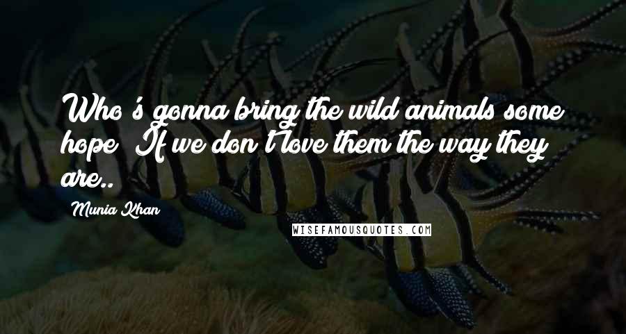 Munia Khan Quotes: Who's gonna bring the wild animals some hope? If we don't love them the way they are..