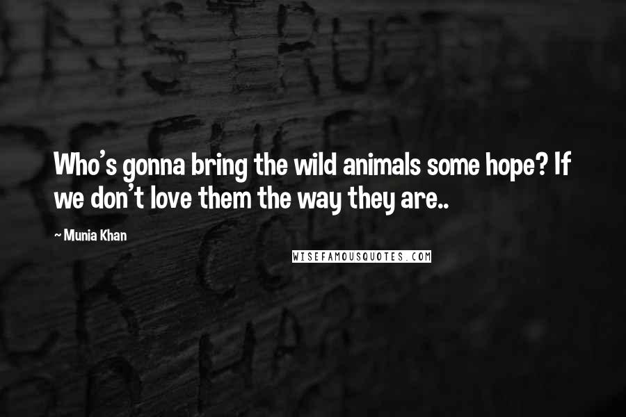 Munia Khan Quotes: Who's gonna bring the wild animals some hope? If we don't love them the way they are..