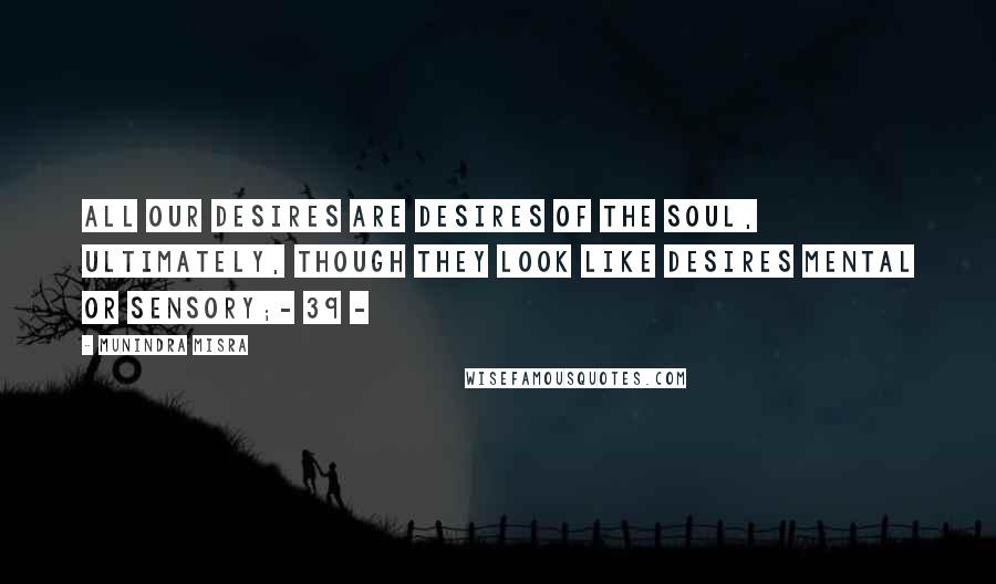 Munindra Misra Quotes: All our desires are desires of the soul, ultimately, Though they look like desires mental or sensory;- 39 -