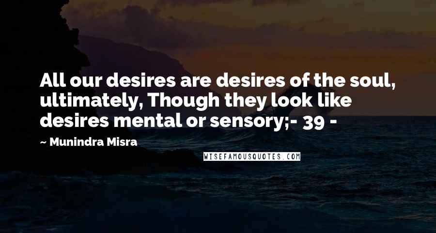 Munindra Misra Quotes: All our desires are desires of the soul, ultimately, Though they look like desires mental or sensory;- 39 -