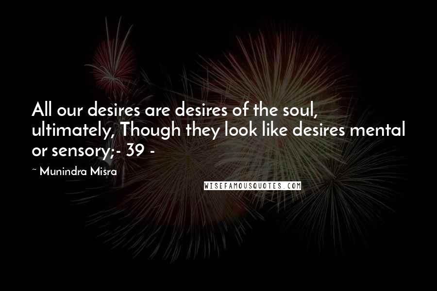 Munindra Misra Quotes: All our desires are desires of the soul, ultimately, Though they look like desires mental or sensory;- 39 -