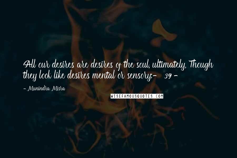 Munindra Misra Quotes: All our desires are desires of the soul, ultimately, Though they look like desires mental or sensory;- 39 -