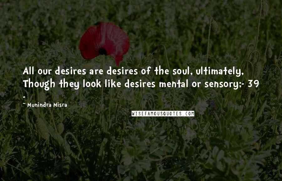 Munindra Misra Quotes: All our desires are desires of the soul, ultimately, Though they look like desires mental or sensory;- 39 -