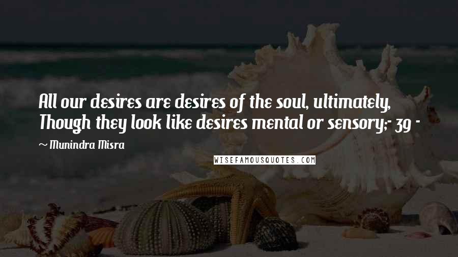 Munindra Misra Quotes: All our desires are desires of the soul, ultimately, Though they look like desires mental or sensory;- 39 -