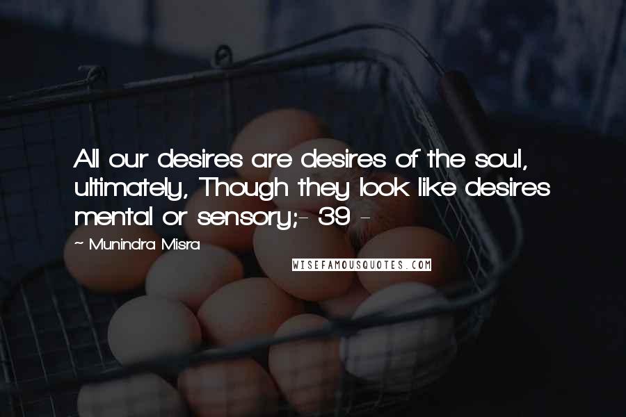 Munindra Misra Quotes: All our desires are desires of the soul, ultimately, Though they look like desires mental or sensory;- 39 -