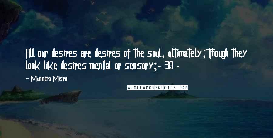 Munindra Misra Quotes: All our desires are desires of the soul, ultimately, Though they look like desires mental or sensory;- 39 -